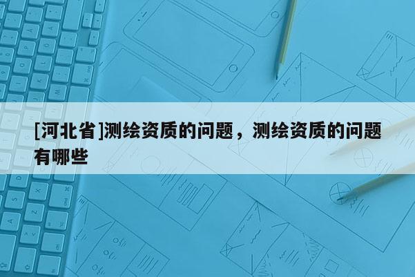 [河北省]測(cè)繪資質(zhì)的問(wèn)題，測(cè)繪資質(zhì)的問(wèn)題有哪些