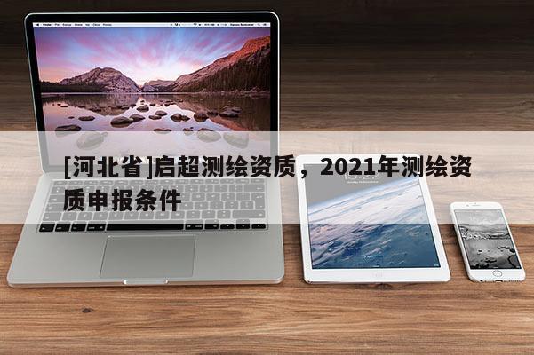 [河北省]啟超測(cè)繪資質(zhì)，2021年測(cè)繪資質(zhì)申報(bào)條件