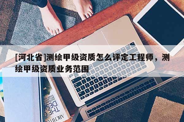 [河北省]測繪甲級資質(zhì)怎么評定工程師，測繪甲級資質(zhì)業(yè)務(wù)范圍