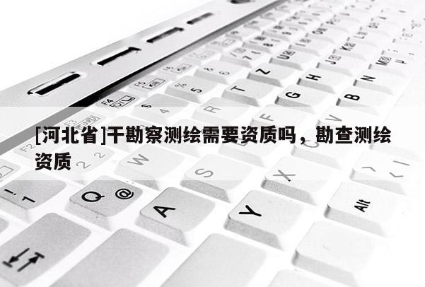 [河北省]干勘察測(cè)繪需要資質(zhì)嗎，勘查測(cè)繪資質(zhì)