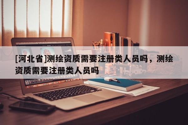 [河北省]測(cè)繪資質(zhì)需要注冊(cè)類(lèi)人員嗎，測(cè)繪資質(zhì)需要注冊(cè)類(lèi)人員嗎