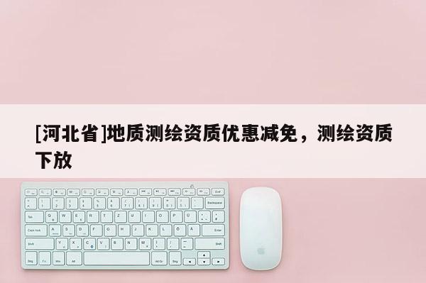 [河北省]地質(zhì)測繪資質(zhì)優(yōu)惠減免，測繪資質(zhì)下放