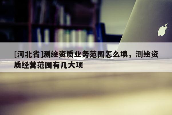 [河北省]測繪資質(zhì)業(yè)務(wù)范圍怎么填，測繪資質(zhì)經(jīng)營范圍有幾大項