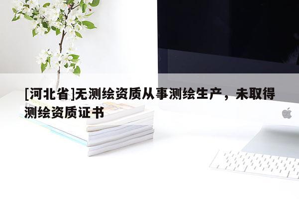 [河北省]無測繪資質(zhì)從事測繪生產(chǎn)，未取得測繪資質(zhì)證書