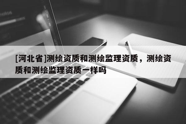 [河北省]測(cè)繪資質(zhì)和測(cè)繪監(jiān)理資質(zhì)，測(cè)繪資質(zhì)和測(cè)繪監(jiān)理資質(zhì)一樣嗎