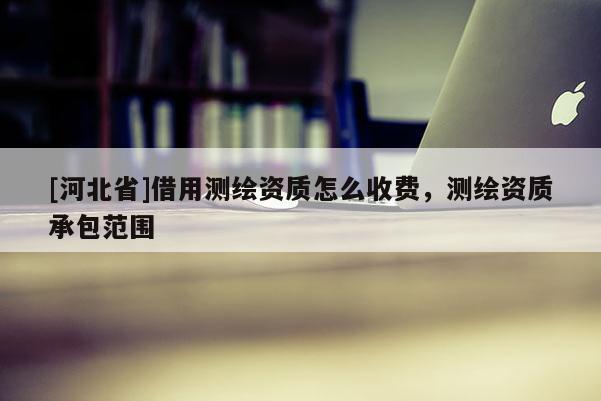 [河北省]借用測繪資質(zhì)怎么收費，測繪資質(zhì)承包范圍