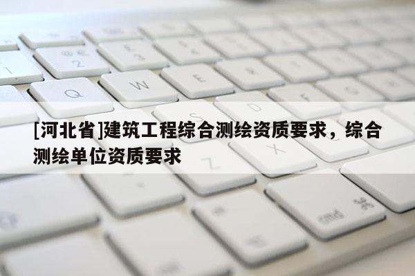 [河北省]建筑工程綜合測繪資質(zhì)要求，綜合測繪單位資質(zhì)要求