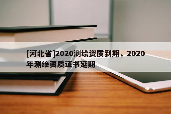 [河北省]2020測(cè)繪資質(zhì)到期，2020年測(cè)繪資質(zhì)證書延期