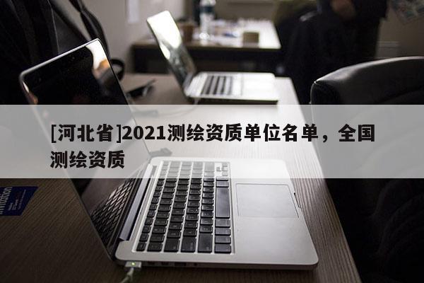 [河北省]2021測(cè)繪資質(zhì)單位名單，全國(guó)測(cè)繪資質(zhì)