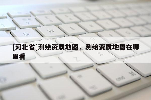 [河北省]測繪資質(zhì)地圖，測繪資質(zhì)地圖在哪里看