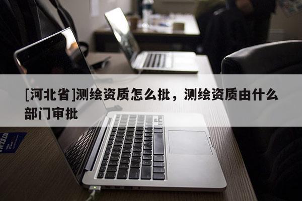 [河北省]測繪資質(zhì)怎么批，測繪資質(zhì)由什么部門審批