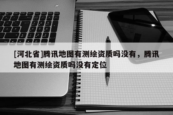 [河北省]騰訊地圖有測繪資質(zhì)嗎沒有，騰訊地圖有測繪資質(zhì)嗎沒有定位