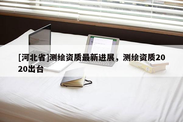 [河北省]測(cè)繪資質(zhì)最新進(jìn)展，測(cè)繪資質(zhì)2020出臺(tái)