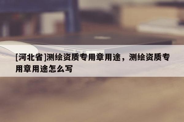 [河北省]測繪資質(zhì)專用章用途，測繪資質(zhì)專用章用途怎么寫