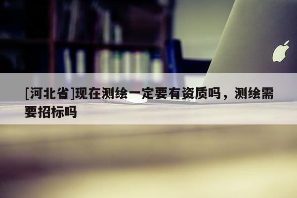 [河北省]現(xiàn)在測繪一定要有資質嗎，測繪需要招標嗎