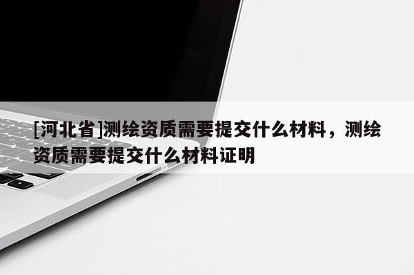 [河北省]測繪資質(zhì)需要提交什么材料，測繪資質(zhì)需要提交什么材料證明