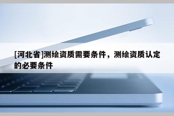 [河北省]測繪資質(zhì)需要條件，測繪資質(zhì)認定的必要條件