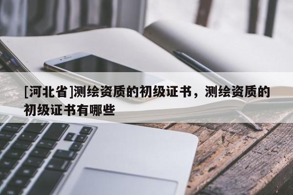 [河北省]測繪資質的初級證書，測繪資質的初級證書有哪些