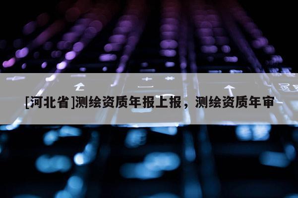 [河北省]測繪資質年報上報，測繪資質年審