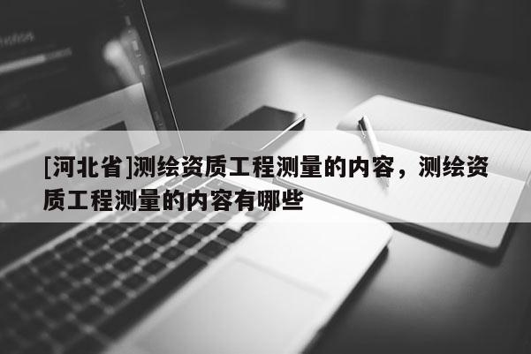 [河北省]測繪資質(zhì)工程測量的內(nèi)容，測繪資質(zhì)工程測量的內(nèi)容有哪些