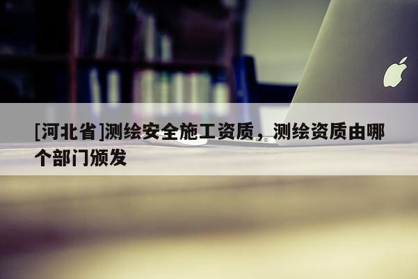 [河北省]測繪安全施工資質(zhì)，測繪資質(zhì)由哪個部門頒發(fā)