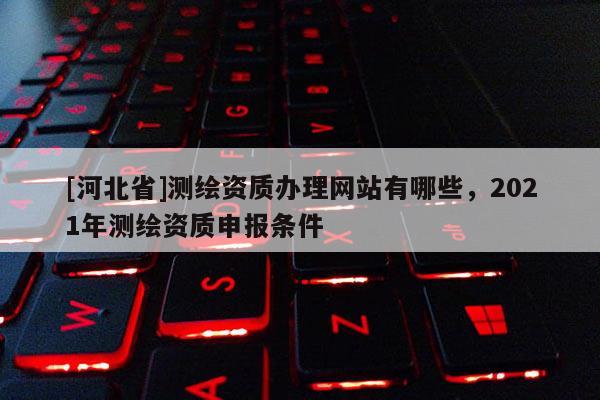 [河北省]測(cè)繪資質(zhì)辦理網(wǎng)站有哪些，2021年測(cè)繪資質(zhì)申報(bào)條件