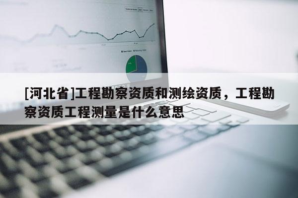 [河北省]工程勘察資質(zhì)和測繪資質(zhì)，工程勘察資質(zhì)工程測量是什么意思