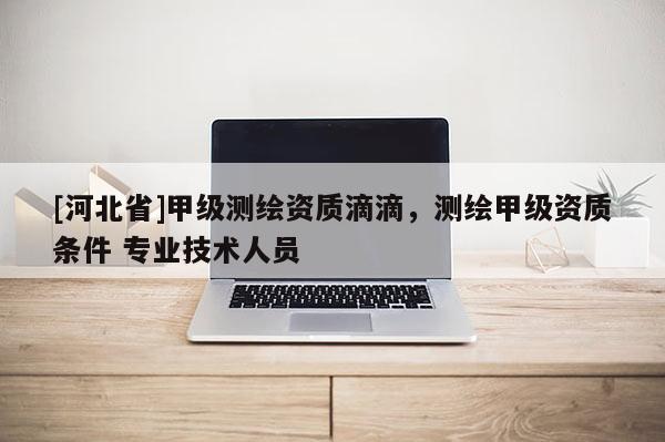 [河北省]甲級(jí)測(cè)繪資質(zhì)滴滴，測(cè)繪甲級(jí)資質(zhì)條件 專業(yè)技術(shù)人員