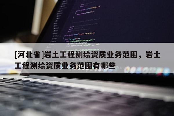 [河北省]巖土工程測繪資質(zhì)業(yè)務(wù)范圍，巖土工程測繪資質(zhì)業(yè)務(wù)范圍有哪些