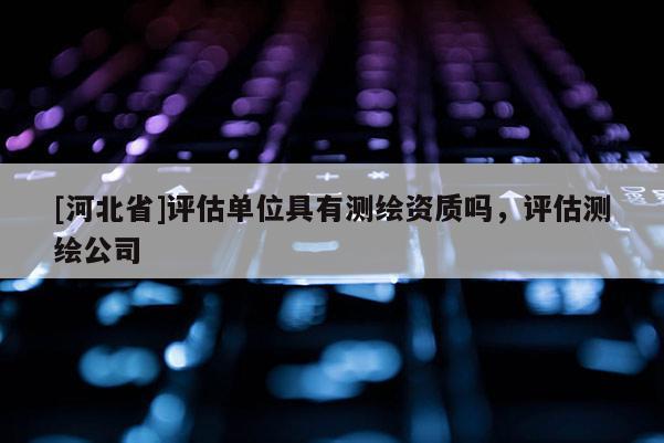 [河北省]評估單位具有測繪資質(zhì)嗎，評估測繪公司