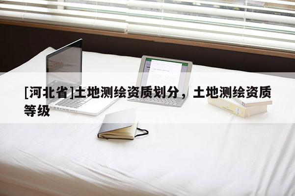 [河北省]土地測(cè)繪資質(zhì)劃分，土地測(cè)繪資質(zhì)等級(jí)
