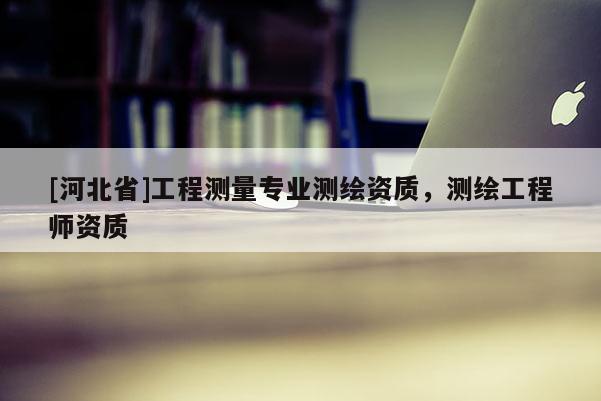 [河北省]工程測量專業(yè)測繪資質(zhì)，測繪工程師資質(zhì)