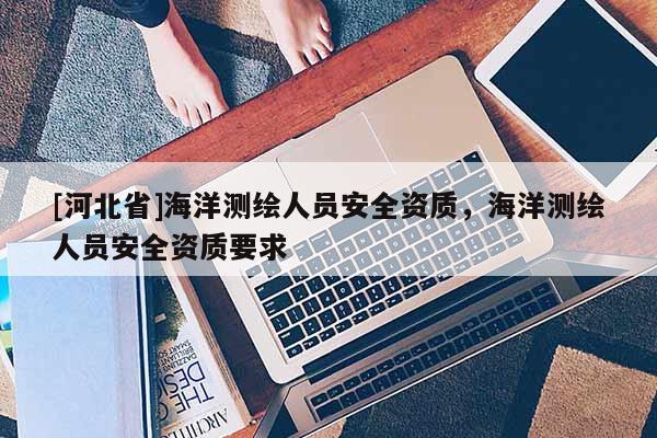 [河北省]海洋測(cè)繪人員安全資質(zhì)，海洋測(cè)繪人員安全資質(zhì)要求