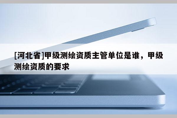 [河北省]甲級(jí)測(cè)繪資質(zhì)主管單位是誰，甲級(jí)測(cè)繪資質(zhì)的要求