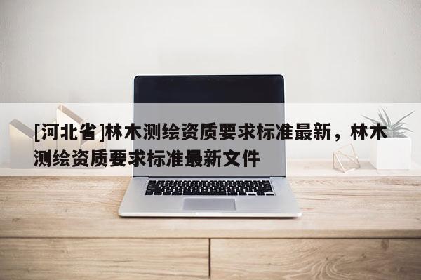 [河北省]林木測繪資質(zhì)要求標(biāo)準(zhǔn)最新，林木測繪資質(zhì)要求標(biāo)準(zhǔn)最新文件