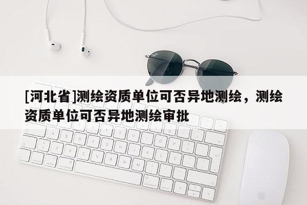 [河北省]測繪資質(zhì)單位可否異地測繪，測繪資質(zhì)單位可否異地測繪審批