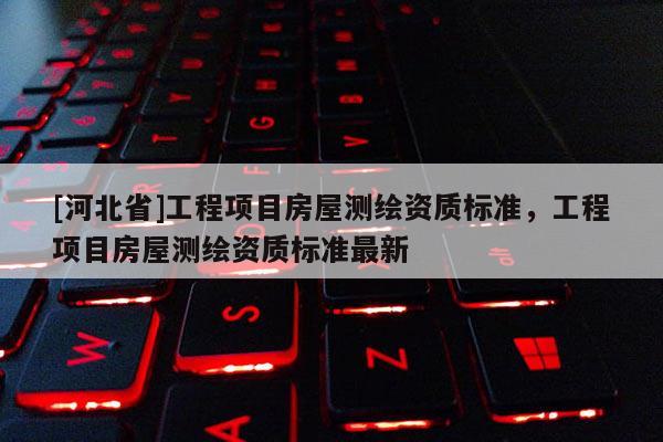 [河北省]工程項目房屋測繪資質(zhì)標(biāo)準(zhǔn)，工程項目房屋測繪資質(zhì)標(biāo)準(zhǔn)最新