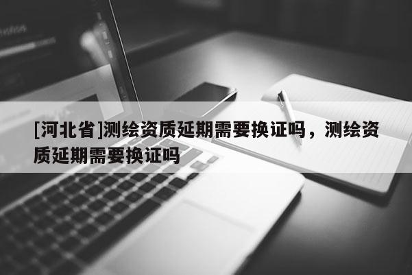 [河北省]測繪資質(zhì)延期需要換證嗎，測繪資質(zhì)延期需要換證嗎
