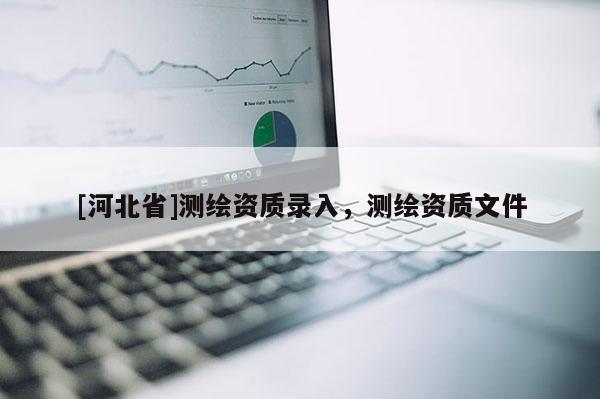 [河北省]測繪資質(zhì)錄入，測繪資質(zhì)文件