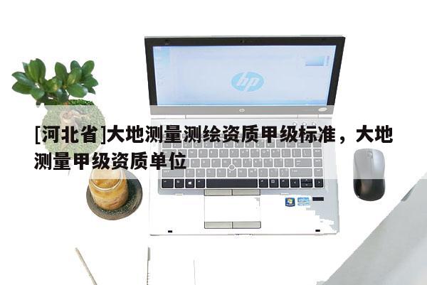 [河北省]大地測量測繪資質(zhì)甲級標(biāo)準(zhǔn)，大地測量甲級資質(zhì)單位