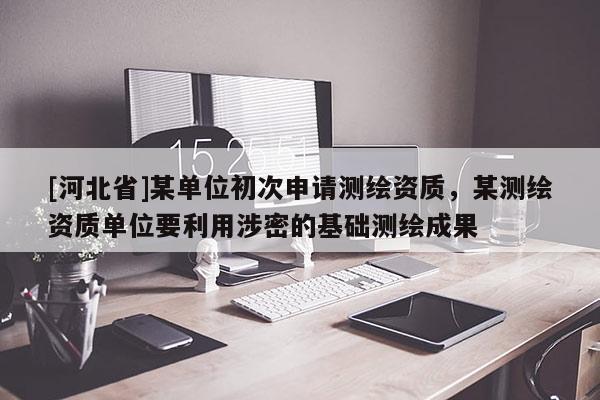 [河北省]某單位初次申請測繪資質(zhì)，某測繪資質(zhì)單位要利用涉密的基礎(chǔ)測繪成果