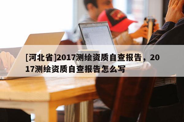 [河北省]2017測(cè)繪資質(zhì)自查報(bào)告，2017測(cè)繪資質(zhì)自查報(bào)告怎么寫