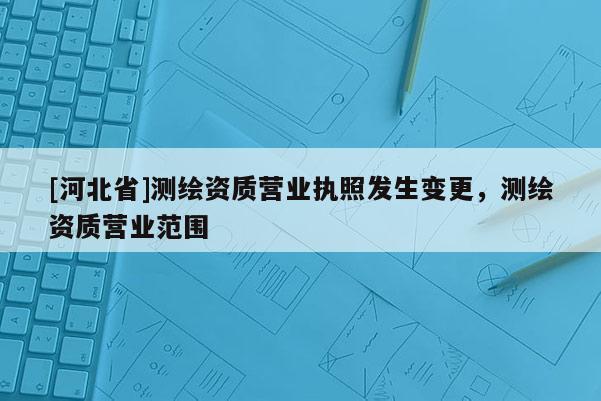 [河北省]測繪資質(zhì)營業(yè)執(zhí)照發(fā)生變更，測繪資質(zhì)營業(yè)范圍