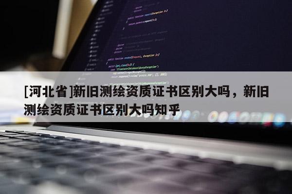 [河北省]新舊測(cè)繪資質(zhì)證書區(qū)別大嗎，新舊測(cè)繪資質(zhì)證書區(qū)別大嗎知乎