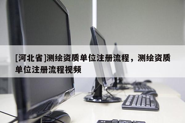 [河北省]測繪資質(zhì)單位注冊流程，測繪資質(zhì)單位注冊流程視頻