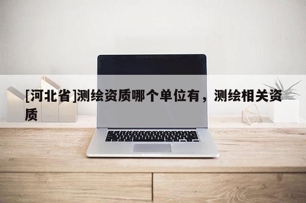 [河北省]測(cè)繪資質(zhì)哪個(gè)單位有，測(cè)繪相關(guān)資質(zhì)