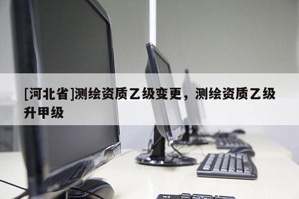 [河北省]測(cè)繪資質(zhì)乙級(jí)變更，測(cè)繪資質(zhì)乙級(jí)升甲級(jí)