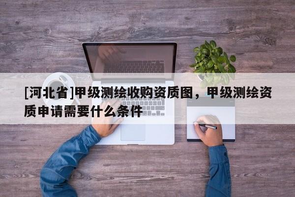 [河北省]甲級(jí)測(cè)繪收購資質(zhì)圖，甲級(jí)測(cè)繪資質(zhì)申請(qǐng)需要什么條件