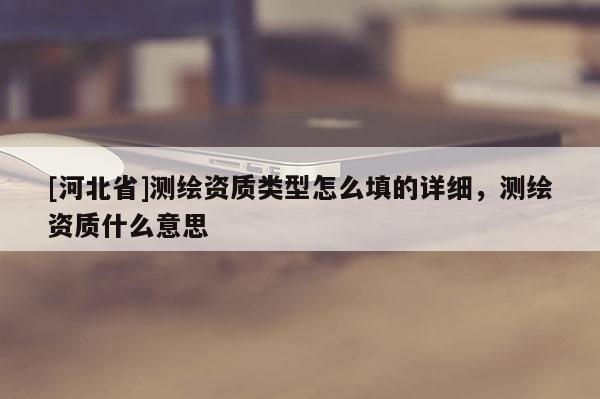 [河北省]測(cè)繪資質(zhì)類型怎么填的詳細(xì)，測(cè)繪資質(zhì)什么意思