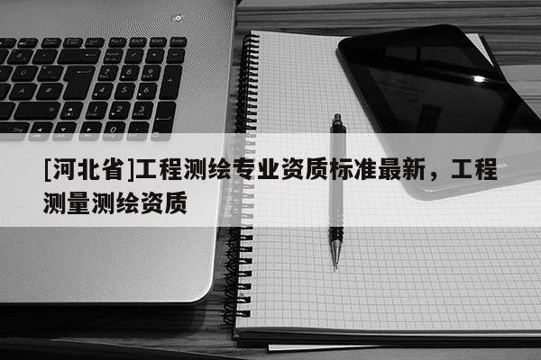 [河北省]工程測繪專業(yè)資質(zhì)標準最新，工程測量測繪資質(zhì)
